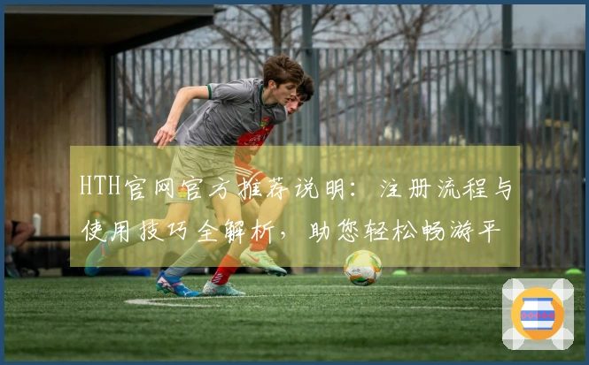 HTH官网官方推荐说明：注册流程与使用技巧全解析，助您轻松畅游平台魅力功能体验