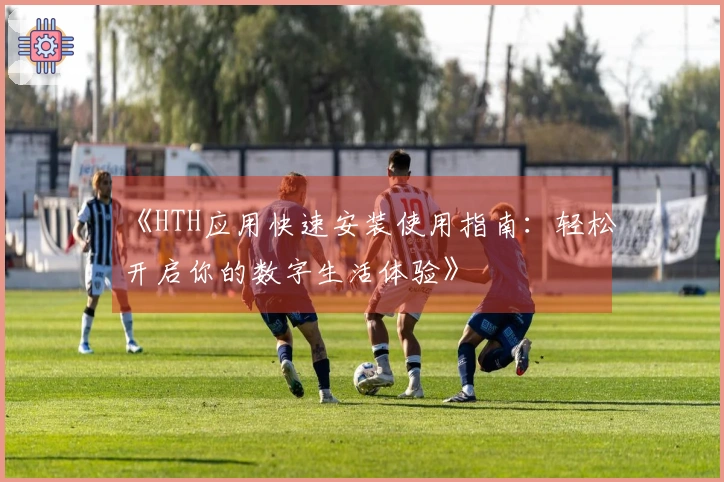 《HTH应用快速安装使用指南：轻松开启你的数字生活体验》