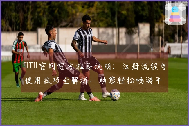 HTH官网官方推荐说明：注册流程与使用技巧全解析，助您轻松畅游平台魅力功能体验